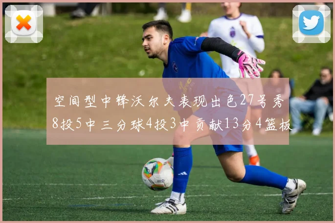 空间型中锋沃尔夫表现出色27号秀8投5中三分球4投3中贡献13分4篮板4助攻