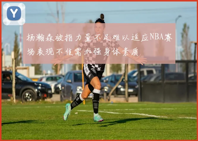 杨瀚森被指力量不足难以适应NBA赛场表现不佳需加强身体素质