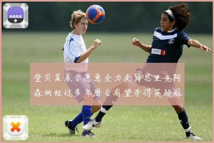 登贝莱表示愿意全力支持恩里克阿森纳经过多年磨合有望夺得英超冠军