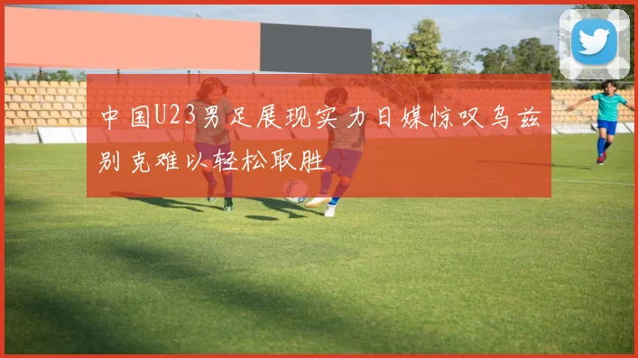 中国U23男足展现实力日媒惊叹乌兹别克难以轻松取胜