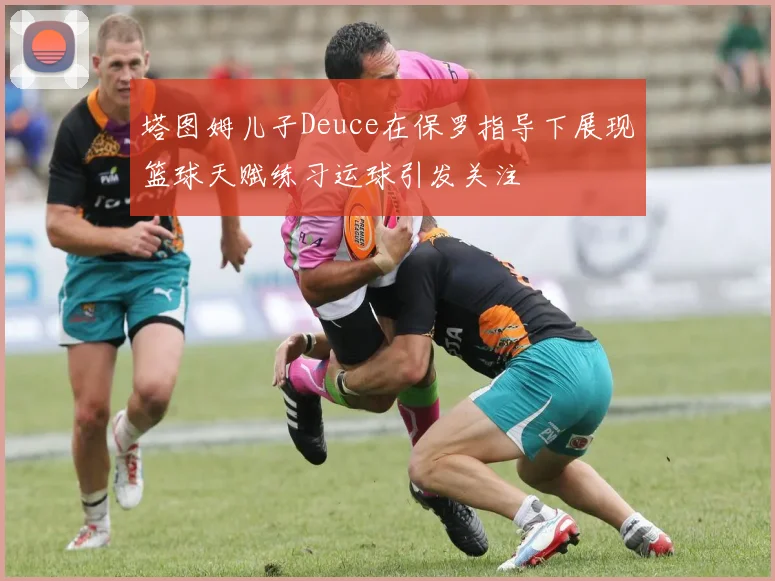 塔图姆儿子Deuce在保罗指导下展现篮球天赋练习运球引发关注