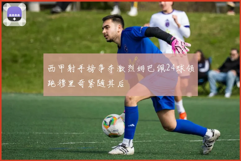 西甲射手榜争夺激烈姆巴佩24球领跑穆里奇紧随其后