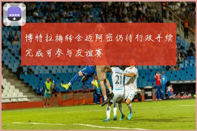 博特拉梅转会迈阿密仍待行政手续完成可参与友谊赛