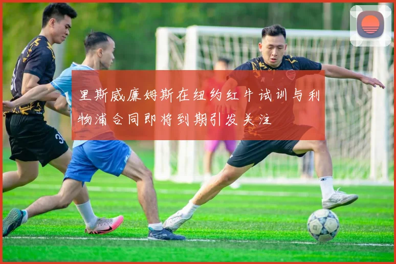 里斯威廉姆斯在纽约红牛试训与利物浦合同即将到期引发关注