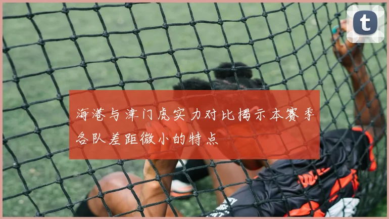 海港与津门虎实力对比揭示本赛季各队差距微小的特点