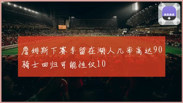 詹姆斯下赛季留在湖人几率高达90骑士回归可能性仅10