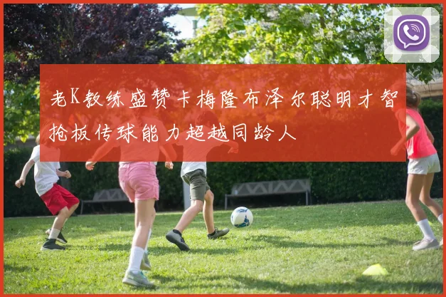 老K教练盛赞卡梅隆布泽尔聪明才智抢板传球能力超越同龄人