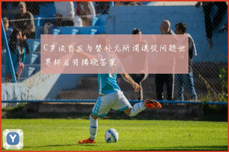 C罗谈首发与替补无所谓退役问题世界杯后将揭晓答案