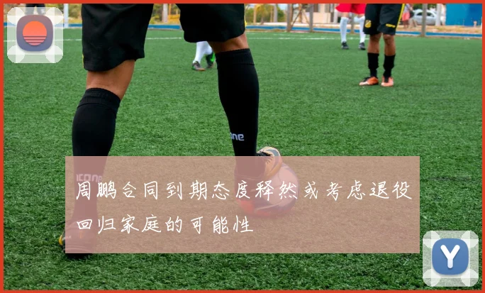 周鹏合同到期态度释然或考虑退役回归家庭的可能性