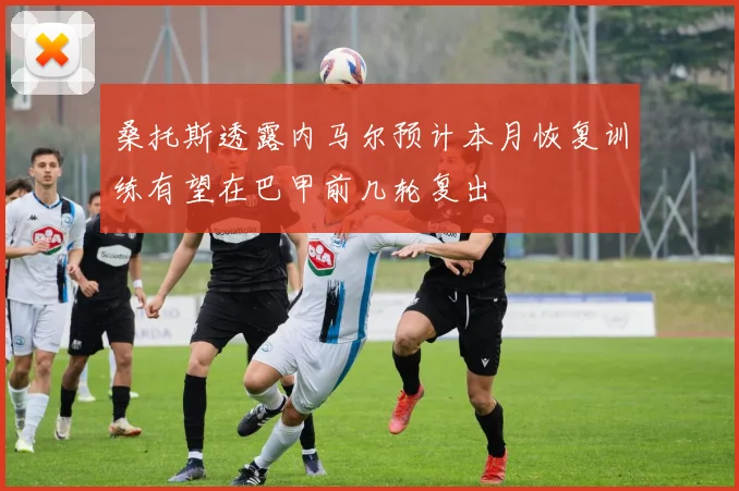 桑托斯透露内马尔预计本月恢复训练有望在巴甲前几轮复出