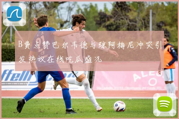 B费点赞巴尔韦德与琼阿梅尼冲突引发热议在线吃瓜盛况