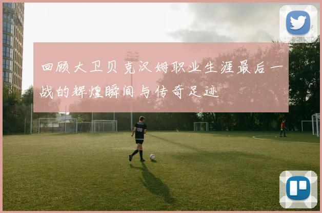 回顾大卫贝克汉姆职业生涯最后一战的辉煌瞬间与传奇足迹