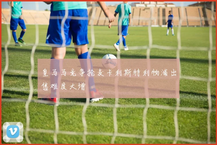 皇马马竞争抢麦卡利斯特利物浦出售难度大增