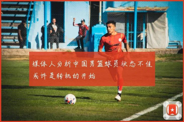 媒体人分析中国男篮球员状态不佳或许是转机的开始