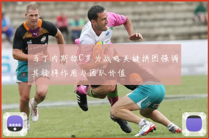 马丁内斯称C罗为战略关键拼图强调其榜样作用与团队价值