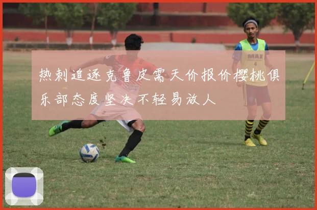 热刺追逐克鲁皮需天价报价樱桃俱乐部态度坚决不轻易放人
