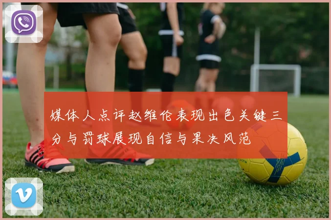 媒体人点评赵维伦表现出色关键三分与罚球展现自信与果决风范
