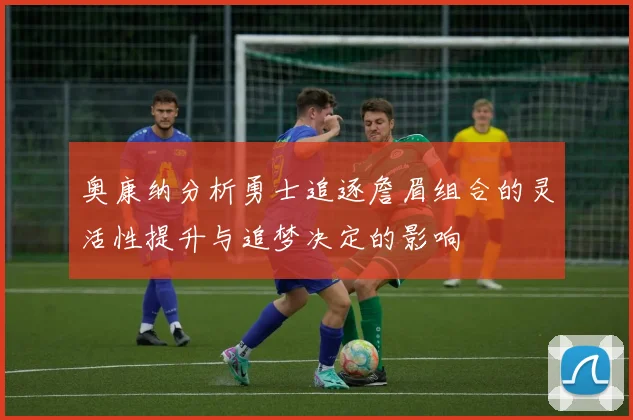 奥康纳分析勇士追逐詹眉组合的灵活性提升与追梦决定的影响