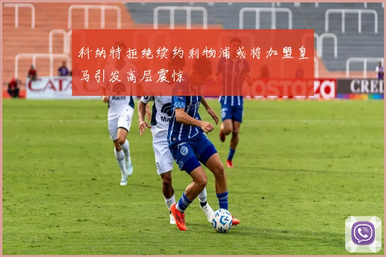 科纳特拒绝续约利物浦或将加盟皇马引发高层震惊
