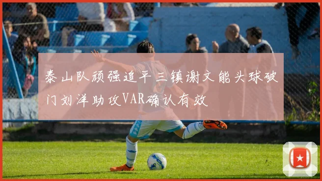 泰山队顽强追平三镇谢文能头球破门刘洋助攻VAR确认有效