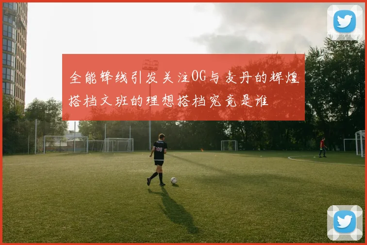 全能锋线引发关注OG与麦丹的辉煌搭档文班的理想搭档究竟是谁