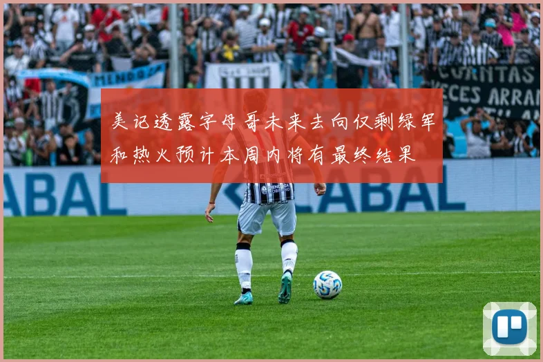 美记透露字母哥未来去向仅剩绿军和热火预计本周内将有最终结果
