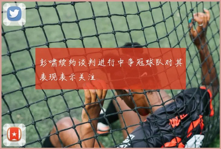 彭啸续约谈判进行中争冠球队对其表现表示关注